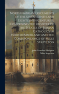 Northumbrian Documents of the Seventeenth and Eighteenth Centuries, Comprising the Register of the Estates of Roman Catholics in Northumberland and the Corespondence of Miles Stapylton