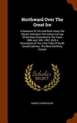 Northward Over The Great Ice: A Narrative Of Life And Work Along The Shores And Upon The Interior Ice-cap Of Northern Greenland In The Years 1886 And 1891-1897, With A Description Of The Little Tribe Of Smith Sound Eskimos, The Most Northerly Human - Peary, Robert Edwin