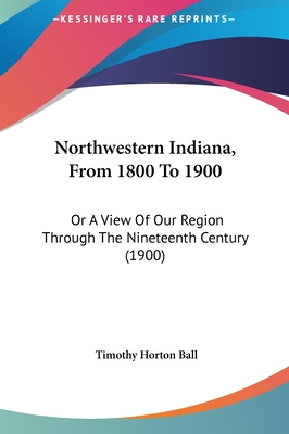 Northwestern Indiana, From 1800 To 1900: Or A View Of Our Region Through The Nineteenth Century (1900) - Ball, Timothy Horton