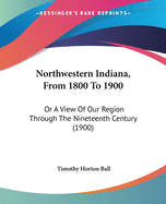 Northwestern Indiana, From 1800 To 1900: Or A View Of Our Region Through The Nineteenth Century (1900)