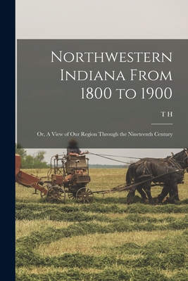 Northwestern Indiana From 1800 to 1900; or, A View of our Region Through the Nineteenth Century - Ball, T H 1826-1913