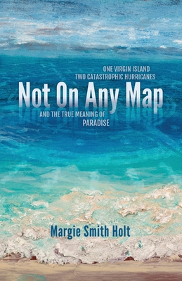 Not On Any Map: One Virgin Island, Two Catastrophic Hurricanes, and the True Meaning of Paradise - Holt, Margie Smith