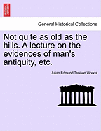 Not Quite as Old as the Hills. a Lecture on the Evidences of Man's Antiquity, Etc.