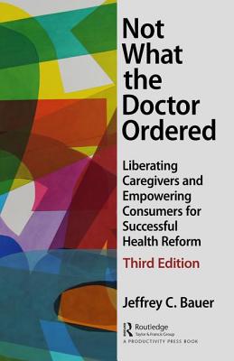 Not What the Doctor Ordered: Liberating Caregivers and Empowering Consumers for Successful Health Reform - Bauer, Jeffrey C