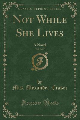 Not While She Lives, Vol. 2 of 2: A Novel (Classic Reprint) - Fraser, Mrs Alexander