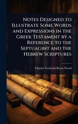Notes Designed to Illustrate Some Words and Expressions in the Greek Testament by a Reference to the Septuagint and the Hebrew Scriptures - Wood, Charles Frederick Bryan