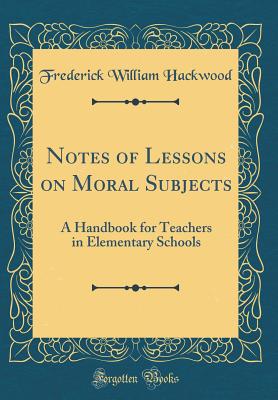 Notes of Lessons on Moral Subjects: A Handbook for Teachers in Elementary Schools (Classic Reprint) - Hackwood, Frederick William