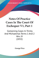 Notes Of Practice Cases In The Court Of Exchequer V1, Part 1: Containing Cases In Trinity And Michaelmas Terms 1 And 2 Wm. IV (1832)