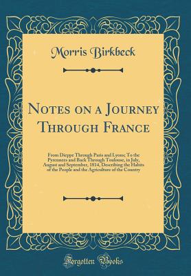 Notes on a Journey Through France: From Dieppe Through Paris and Lyons; To the Pyrennees and Back Through Toulouse, in July, August and September, 1814, Describing the Habits of the People and the Agriculture of the Country (Classic Reprint) - Birkbeck, Morris