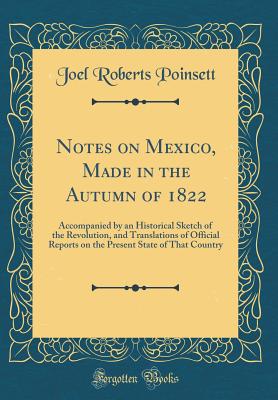 Notes on Mexico, Made in the Autumn of 1822: Accompanied by an Historical Sketch of the Revolution, and Translations of Official Reports on the Present State of That Country (Classic Reprint) - Poinsett, Joel Roberts