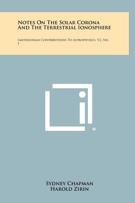 Notes On The Solar Corona And The Terrestrial Ionosphere: Smithsonian Contributions To Astrophysics, V2, No. 1 - Chapman, Sydney, and Zirin, Harold, and Whipple, Fred L