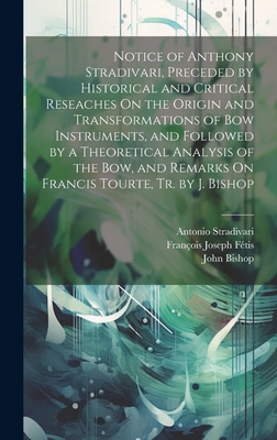 Notice of Anthony Stradivari, Preceded by Historical and Critical Reseaches On the Origin and Transformations of Bow Instruments, and Followed by a Theoretical Analysis of the Bow, and Remarks On Francis Tourte, Tr. by J. Bishop - Bishop, John, and Ftis, Franois Joseph, and Stradivari, Antonio