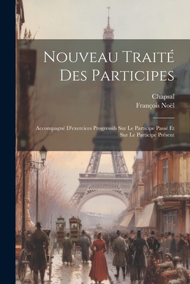 Nouveau Trait? Des Participes: Accompagn? d'Exercices Progressifs Sur Le Participe Pass? Et Sur Le Participe Pr?sent; Th?orie Des Participes (Classic Reprint) - Noel, Francois