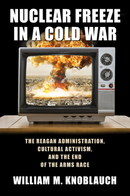 Nuclear Freeze in a Cold War: The Reagan Administration, Cultural Activism, and the End of the Arms Race - Knoblauch, William M