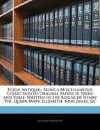 Nugae Antiquae: Being a Miscellaneous Collection of Original Papers in Prose and Verse: Written in the Reigns of Henry VIII. Queen Mary, Elizabeth, King James, &C