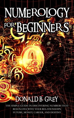 Numerology For Beginners: The Simple Guide In Discovering Numbers That Resonates With Your Relationships, Future, Money, Career, And Destiny - Grey, Donald B