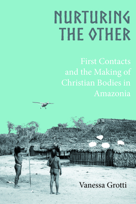 Nurturing the Other: First Contacts and the Making of Christian Bodies in Amazonia - Grotti, Vanessa
