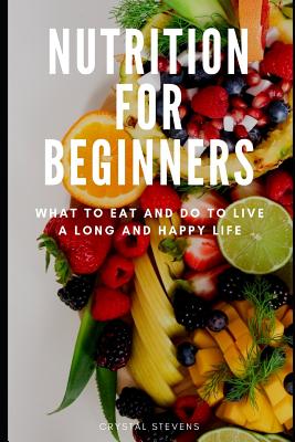 Nutrition for Beginners: What to Eat and Do to Live a Long and Happy Life - Stevens, Crystal