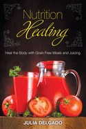 Nutrition Healing: Heal the Body with Grain Free Meals and Juicing