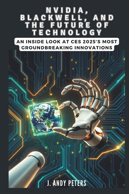 NVIDIA, Blackwell, and the Future of Technology: A Visionary Leap into AI, Supercomputing, and Robotics: An Inside Look at CES 2025's Most Groundbreaking Innovations - Peters, J Andy