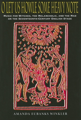 O Let Us Howle Some Heavy Note: Music for Witches, the Melancholic, and the Mad on the Seventeenth-Century English Stage - Winkler, Amanda Eubanks