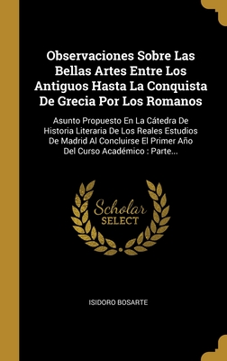 Observaciones Sobre Las Bellas Artes Entre Los Antiguos Hasta La Conquista de Grecia Por Los Romanos, Vol. 1: Asunto Propuesto En La Ctedra de Historia Literaria de Los Reales Estudios de Madrid Al Concluirse El Primer Ao del Curso Acad?mico; Contien - Bosarte, Isidoro