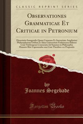 Observationes Grammaticae Et Criticae in Petronium: Dissertatio Inauguralis Quam Consensu Et Auctoritate Amplissimi Philosophorum Ordinis in Alma Universitate Fridericiana Halensi Cum Vitebergensi Consociata Ad Summos in Philosophia Honores Rite Capessend - Segebade, Joannes