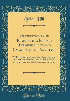 Observations and Remarks in a Journey Through Sicily and Calabria, in the Year 1791: With a Postscript, Containing Some Account of the Ceremonies of the Last Holy Week at Rome, and of a Short Excursion to Tivoli (Classic Reprint) - Hill, Brian