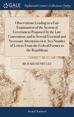 Observations Leading to a Fair Examination of the System of Government Proposed by the Late Convention; and to Several Essential and Necessary Alterations in it. In a Number of Letters From the Federal Farmer to the Republican - Lee, Richard Henry