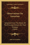 Observations on Aneurism: Selected from the Works of the Principal Writers on That Disease, from the Earliest Periods to the Close of the Last Century