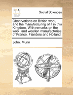 Observations on British Wool, and the Manufacturing of It in This Kingdom. with Remarks on the Wool, and Woollen Manufactories of France, Flanders and Holland