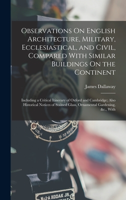 Observations On English Architecture, Military, Ecclesiastical, and Civil, Compared With Similar Buildings On the Continent: Including a Critical Itinerary of Oxford and Cambridge; Also Historical Notices of Stained Glass, Ornamental Gardening, &c., With - Dallaway, James