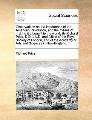 Observations on the Importance of the American Revolution, and the Means of Making It a Benefit to the World. by Richard Price, D.D. L.L.D. and Fellow of the Royal Society of London, and of the Academy of Arts and Sciences in New-England. - Price, Richard, Professor