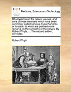 Observations on the nature, causes, and cure of those disorders which have been commonly called nervous, hypochondriac, or hysteric: to which are prefixed some remarks on the sympathy of the nerves. By Robert Whyte, ... The second edition, corrected.