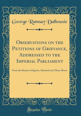 Observations on the Petitions of Grievance, Addressed to the Imperial Parliament: From the District of Quebec, Montreal and Three-Rivers (Classic Reprint) - Dalhousie, George Ramsay