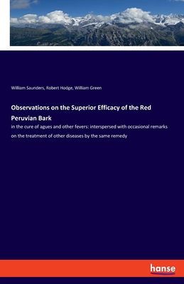 Observations on the Superior Efficacy of the Red Peruvian Bark: in the cure of agues and other fevers: interspersed with occasional remarks on the treatment of other diseases by the same remedy - Saunders, William, and Hodge, Robert, and Green, William