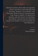 Observations Upon Mr. Fauquier's Essay on Ways and Means for Raising Money to Support the Present War Without Increasing the Public Debts. To Which is Added, an Account of Several National Advantages Derived From the Nobility and Gentry of the Present...