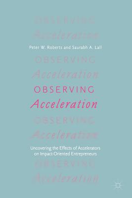 Observing Acceleration: Uncovering the Effects of Accelerators on Impact-Oriented Entrepreneurs - Roberts, Peter W, and Lall, Saurabh A, and Kempner, Randall (Foreword by)