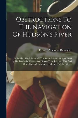 Obstructions To The Navigation Of Hudson's River: Embracing The Minutes Of The Secret Committee Appointed By The Provincial Convention Of New York, July 16, L776, And Other Original Documents Relating To The Subject - Ruttenber, Edward Manning