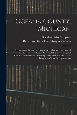 Oceana County, Michigan: Topography, Biography, History, Art Folio, and Directory of Freeholders From Recent Surveys, Official Records, and Personal Examinations: Showing Its Development in the First Forty Years Since Its Organization - Standard Atlas Company (Creator), and Review and Herald Publishing Associat (Creator)