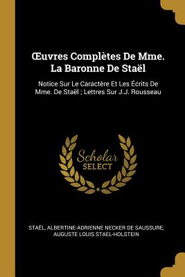 Oeuvres Compl?tes de Mme. La Baronne de Sta?l: Notice Sur Le Caract?re Et Les ?crits de Mme. de Sta?l; Lettres Sur J.J. Rousseau - Sta?l, and De Saussure, Albertine-Adrienne Necker, and Stael-Holstein, Auguste Louis