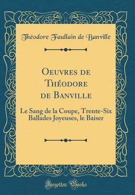 Oeuvres de Theodore de Banville: Le Sang de la Coupe, Trente-Six Ballades Joyeuses, Le Baiser (Classic Reprint) - Banville, Theodore Faullain De