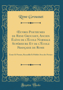 Oeuvres Posthumes de Rene Grousset, Ancien lve de l'cole Normale Suprieure Et de l'cole Franaise de Rome: Essais Et Poesies, Recueillis Et Publis Avec Des Notices (Classic Reprint)