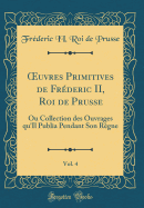 Oeuvres Primitives de Fr?deric II, Roi de Prusse, Vol. 4: Ou Collection Des Ouvrages Qu'il Publia Pendant Son R?gne (Classic Reprint)