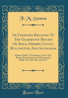 Of Charters Relating to the Gilbertine Houses of Sixle, Ormsby, Catley, Bullington, and Alvingham: Edited, with a Translation, from the King's Remembrancer's Memoranda Rolls, Nos 183, 185, and 187 (Classic Reprint) - Stenton, F M