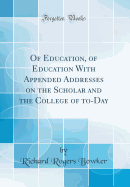 Of Education, of Education with Appended Addresses on the Scholar and the College of To-Day (Classic Reprint)