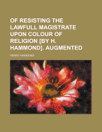 Of Resisting the Lawfull Magistrate Upon Colour of Religion [By H. Hammond]. Augmented - Hammond, Henry