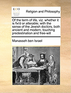 Of the Term of Life, Viz. Whether It Is Fix'd or Alterable; With the Sense of the Jewish Doctors, Both Ancient and Modern, Touching Predestination and Free-Will