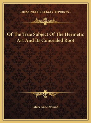 Of the True Subject of the Hermetic Art and Its Concealed Root - Atwood, Mary Anne
