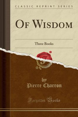 Of Wisdom: Three Books (Classic Reprint) - Charron, Pierre